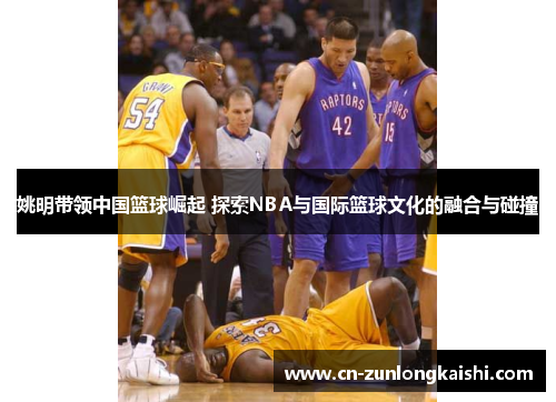 姚明带领中国篮球崛起 探索NBA与国际篮球文化的融合与碰撞